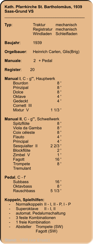 Kath. Pfarrkirche St. Bartholomäus, 1939 Saas-Grund VS ____________________________________  Typ:	Traktur	mechanisch 	Registratur	mechanisch  	Windladen	Schleifladen   Baujahr:	1939  Orgelbauer:	Heinrich Carlen, Glis(Brig)  Manuale:	2	+ Pedal  Register:	20   Manual I, C - g''', Hauptwerk 	Bourdon	8 ' 	Prinzipal	8 ' 	Dolce	8 ' 	Oktave	4 ' 	Gedeckt	4 ' 	Cornett  III 	Mixtur  V	1 1/3 '  Manual II, C - g''', Schwellwerk 	Spitzflöte	8 ' 	Viola da Gamba	8 ' 	Coix céleste	8 ' 	Flauto	4 ' 	Principal	4 ' 	Sesquialter  II	2 2/3 ' 	Blockflöte	2 ' 	Zimbel  V	1 ' 	Fagott	16 ' 	Trompete	8 ' 	Tremulant  Pedal, C - f' 	Subbass	16 ' 	Oktavbass	8 ' 	Rauschbass	5 1/3 '  Koppeln, Spielhilfen:     -	Normalkoppeln	II - I, II - P, I - P     -	Superoktave	II - I, II     -	automat. Pedalumschaltung     -	3 feste Kombinationen     -	1 freie Kombination     -	Absteller	Trompete (SW) 		Fagott (SW)   Stand:  1990 (vor Ersatz)