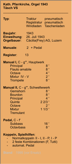 Kath. Pfarrkirche, Orgel 1943 Täsch VS ____________________________________  Typ:	Traktur	pneumatisch  	Registratur	pneumatisch   	Windladen	Taschenladen    Baujahr:	1943 Einweihung:	26. Juli 1943 Orgelbauer:	Cäcilia(Frey) AG, Luzern  Manuale:	2	+ Pedal  Register:	13  Manual I, C - g''', Hauptwerk 	Principal	8 ' 	Flauto amabile	8 ' 	Octave	4 ' 	Mixtur  IV - V	2 ' 	Trompete	8 '  Manual II, C - g''', Schwellwwerk 	Gemshorn	8 ' 	Bourdon	8 ' 	Principal	4 ' 	Quinte	2 2/3 ' 	Octave	2 ' 	Mixtur	1 1/3 ' 	Tremulant  Pedal, C - f' 	Subbass	16 ' 	Octavbass	8 '  Koppeln, Spielhilfen:     -	Normalkoppeln	II - I, II - P, I - P      -	2 feste Kombinationen (F, Tutti)     -	automat. Pedal  Stand:   1995 (vor Ersatz)