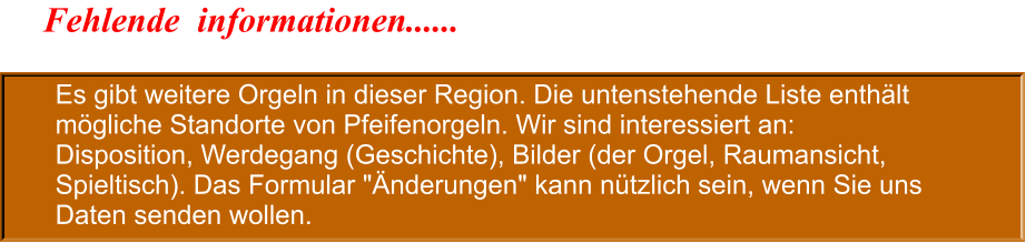 Es gibt weitere Orgeln in dieser Region. Die untenstehende Liste enthält mögliche Standorte von Pfeifenorgeln. Wir sind interessiert an: Disposition, Werdegang (Geschichte), Bilder (der Orgel, Raumansicht, Spieltisch). Das Formular "Änderungen" kann nützlich sein, wenn Sie uns Daten senden wollen. Fehlende  informationen......