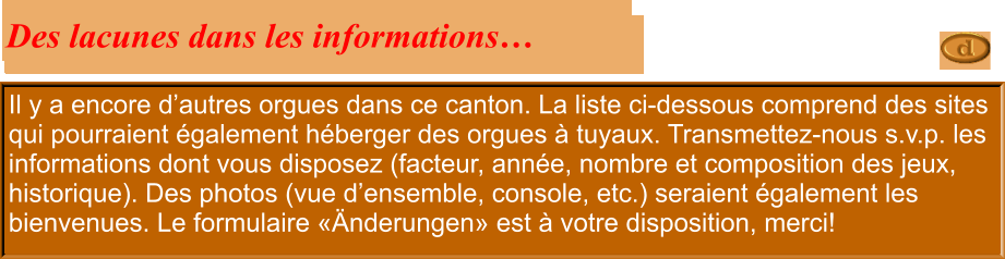 Il y a encore d’autres orgues dans ce canton. La liste ci-dessous comprend des sites qui pourraient également héberger des orgues à tuyaux. Transmettez-nous s.v.p. les informations dont vous disposez (facteur, année, nombre et composition des jeux, historique). Des photos (vue d’ensemble, console, etc.) seraient également les bienvenues. Le formulaire «Änderungen» est à votre disposition, merci!  Des lacunes dans les informations…