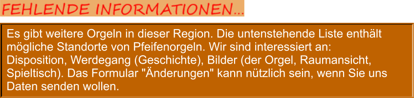 Es gibt weitere Orgeln in dieser Region. Die untenstehende Liste enthält mögliche Standorte von Pfeifenorgeln. Wir sind interessiert an: Disposition, Werdegang (Geschichte), Bilder (der Orgel, Raumansicht, Spieltisch). Das Formular "Änderungen" kann nützlich sein, wenn Sie uns Daten senden wollen.