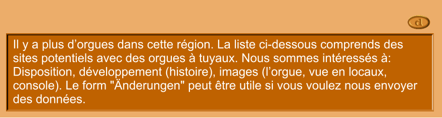 Il y a plus d’orgues dans cette région. La liste ci-dessous comprends des sites potentiels avec des orgues à tuyaux. Nous sommes intéressés à: Disposition, développement (histoire), images (l’orgue, vue en locaux, console). Le form "Änderungen" peut être utile si vous voulez nous envoyer des données.