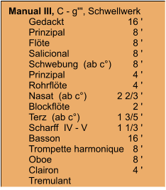 Manual III, C - g''', Schwellwerk 	Gedackt	16 ' 	Prinzipal	8 ' 	Flöte	8 ' 	Salicional	8 ' 	Schwebung  (ab c°)	8 ' 	Prinzipal	4 ' 	Rohrflöte	4 ' 	Nasat  (ab c°)	2 2/3 ' 	Blockflöte	2 ' 	Terz  (ab c°)	1 3/5 ' 	Scharff  IV - V	1 1/3 ' 	Basson	16 ' 	Trompette harmonique	8 ' 	Oboe	8 ' 	Clairon	4 ' 	Tremulant