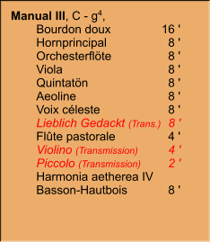 Manual III, C - g4,  	Bourdon doux	16 ' 	Hornprincipal	8 ' 	Orchesterflöte	8 ' 	Viola	8 ' 	Quintatön	8 ' 	Aeoline	8 ' 	Voix céleste	8 ' 	Lieblich Gedackt (Trans.)	8 ' 	Flûte pastorale	4 ' 	Violino (Transmission)	4 ' 	Piccolo (Transmission)	2 ' 	Harmonia aetherea IV	 	Basson-Hautbois	8 '