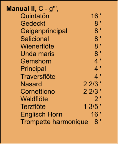 Manual II, C - g''', 	Quintatön	16 ' 	Gedeckt	8 ' 	Geigenprincipal	8 ' 	Salicional	8 ' 	Wienerflöte	8 ' 	Unda maris	8 ' 	Gemshorn	4 ' 	Principal	4 ' 	Traversflöte	4 ' 	Nasard	2 2/3 ' 	Cornettiono	2 2/3 ' 	Waldflöte	2 ' 	Terzflöte	1 3/5 ' 	Englisch Horn	16 ' 	Trompette harmonique	8 '