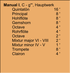 Manual I, C - g''', Hauptwerk     	Quintatön	16 ' 	Principal	8 ' 	Hohlflöte	8 ' 	Gemshorn	8 ' 	Octave	4 ' 	Rohrflöte	4 ' 	Octave	2 ' 	Mixtur major VI - VIII	2 ' 	Mixtur minor IV - V	1 ' 	Trompete	8 ' 	Clairon	4 '