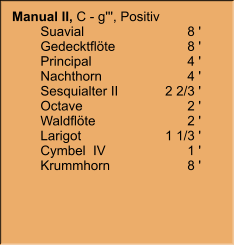 Manual II, C - g''', Positiv 	Suavial	8 ' 	Gedecktflöte	8 ' 	Principal	4 ' 	Nachthorn	4 ' 	Sesquialter II	2 2/3 ' 	Octave	2 ' 	Waldflöte	2 ' 	Larigot	1 1/3 ' 	Cymbel  IV	1 ' 	Krummhorn	8 '