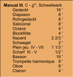 Manual III, C - g''', Schwellwerk 	Gedeckt	16 ' 	Diapason	8 ' 	Rohrgedackt	8 ' 	Salicional	8 ' 	Octave	4 ' 	Blockflöte	4 ' 	Nazard	2 2/3 ' 	Schwegel	2 ' 	Plein jeu  IV - VII	1 1/3 ' 	Scharf  III - V	1/2 ' 	Basson	16 ' 	Trompette harmonique	8 ' 	Oboe	8 ' 	Clairon	4 '