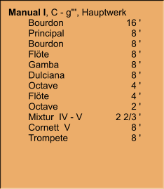 Manual I, C - g''', Hauptwerk     	Bourdon	16 ' 	Principal	8 ' 	Bourdon	8 ' 	Flöte	8 ' 	Gamba	8 ' 	Dulciana	8 ' 	Octave	4 ' 	Flöte	4 ' 	Octave	2 ' 	Mixtur  IV - V	2 2/3 ' 	Cornett  V	8 ' 	Trompete	8 '