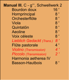 Manual III, C - g‘‘‘, Schwellwerk 2  	Bourdon doux	16 ' 	Hornprincipal	8 ' 	Orchesterflöte	8 ' 	Viola	8 ' 	Quintatön	8 ' 	Aeoline	8 ' 	Voix céleste	8 ' 	Lieblich Gedackt (Trans.)	8 ' 	Flûte pastorale	4 ' 	Violino (Transmission)	4 ' 	Piccolo (Transmission)	2 ' 	Harmonia aetherea IV	 	Basson-Hautbois	8 '