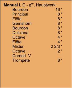 Manual I, C - g''', Hauptwerk     	Bourdon	16 ' 	Principal	8 ' 	Flöte	8 ' 	Gemshorn	8 ' 	Bourdon	8 ' 	Dulciana	8 ' 	Octave	4 ' 	Flöte	4 ' 	Mixtur	2 2/3 ' 	Octave	2 ' 	Cornett  V 	Trompete	8 '