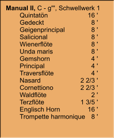 Manual II, C - g''', Schwellwerk 1 	Quintatön	16 ' 	Gedeckt	8 ' 	Geigenprincipal	8 ' 	Salicional	8 ' 	Wienerflöte	8 ' 	Unda maris	8 ' 	Gemshorn	4 ' 	Principal	4 ' 	Traversflöte	4 ' 	Nasard	2 2/3 ' 	Cornettiono	2 2/3 ' 	Waldflöte	2 ' 	Terzflöte	1 3/5 ' 	Englisch Horn	16 ' 	Trompette harmonique	8 '