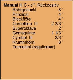 Manual II, C - g''', Rückpositiv 	Rohrgedackt	8 ' 	Prinzipal	4 ' 	Blockflöte	4 ' 	Cornettino  III	    2 2/3 ' 	Superoktave	2 ' 	Gemsquinte	    1 1/3 ' 	Cymbel  III	       2/3 ' 	Krummhorn	8 ' 	Tremulant (regulierbar)