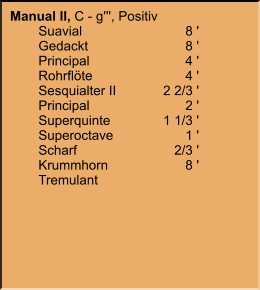 Manual II, C - g''', Positiv 	Suavial	8 ' 	Gedackt	8 ' 	Principal	4 ' 	Rohrflöte	4 ' 	Sesquialter II	2 2/3 ' 	Principal	2 ' 	Superquinte	1 1/3 ' 	Superoctave	1 ' 	Scharf	2/3 ' 	Krummhorn	8 ' 	Tremulant