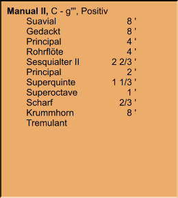 Manual II, C - g''', Positiv 	Suavial	8 ' 	Gedackt	8 ' 	Principal	4 ' 	Rohrflöte	4 ' 	Sesquialter II	2 2/3 ' 	Principal	2 ' 	Superquinte	1 1/3 ' 	Superoctave	1 ' 	Scharf	2/3 ' 	Krummhorn	8 ' 	Tremulant