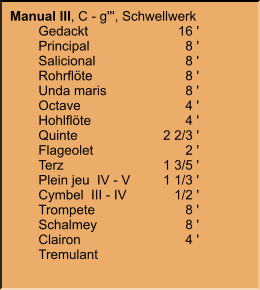 Manual III, C - g''', Schwellwerk 	Gedackt	16 ' 	Principal	8 ' 	Salicional	8 ' 	Rohrflöte	8 ' 	Unda maris	8 ' 	Octave	4 ' 	Hohlflöte	4 ' 	Quinte	2 2/3 ' 	Flageolet	2 ' 	Terz	1 3/5 ' 	Plein jeu  IV - V	1 1/3 ' 	Cymbel  III - IV	1/2 ' 	Trompete	8 ' 	Schalmey	8 ' 	Clairon	4 ' 	Tremulant