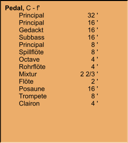 Pedal, C - f' 	Principal	32 ' 	Principal	16 ' 	Gedackt	16 ' 	Subbass	16 ' 	Principal	8 ' 	Spillflöte	8 ' 	Octave	4 ' 	Rohrflöte	4 ' 	Mixtur	2 2/3 ' 	Flöte	2 ' 	Posaune	16 ' 	Trompete	8 ' 	Clairon	4 '