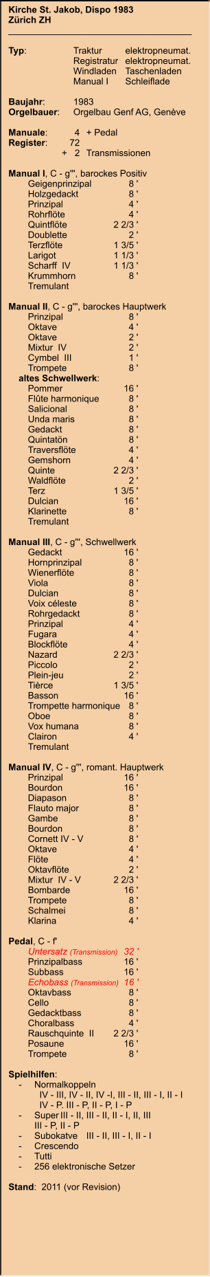 Kirche St. Jakob, Dispo 1983 Zürich ZH ____________________________________  Typ:	Traktur	elektropneumat.  	Registratur	elektropneumat.  	Windladen	Taschenladen 	Manual I 	Schleiflade  Baujahr:	1983 Orgelbauer:	Orgelbau Genf AG, Genève  Manuale:	4	+ Pedal Register:	72 	      +   2	Transmissionen  Manual I, C - g''', barockes Positiv 	Geigenprinzipal	8 ' 	Holzgedackt	8 ' 	Prinzipal	4 ' 	Rohrflöte	4 ' 	Quintflöte	2 2/3 ' 	Doublette	2 ' 	Terzflöte	1 3/5 ' 	Larigot	1 1/3 ' 	Scharff  IV	1 1/3 ' 	Krummhorn	8 ' 	Tremulant  Manual II, C - g''', barockes Hauptwerk 	Prinzipal	8 ' 	Oktave	4 ' 	Oktave	2 ' 	Mixtur  IV	2 ' 	Cymbel  III	1 ' 	Trompete	8 '     altes Schwellwerk: 	Pommer	16 ' 	Flûte harmonique	8 ' 	Salicional	8 ' 	Unda maris	8 ' 	Gedackt	8 ' 	Quintatön	8 ' 	Traversflöte	4 ' 	Gemshorn	4 ' 	Quinte	2 2/3 ' 	Waldflöte	2 ' 	Terz	1 3/5 ' 	Dulcian	16 ' 	Klarinette	8 ' 	Tremulant  Manual III, C - g''', Schwellwerk 	Gedackt	16 ' 	Hornprinzipal	8 ' 	Wienerflöte	8 ' 	Viola	8 ' 	Dulcian	8 ' 	Voix céleste	8 ' 	Rohrgedackt	8 ' 	Prinzipal	4 ' 	Fugara	4 ' 	Blockflöte	4 ' 	Nazard	2 2/3 ' 	Piccolo	2 ' 	Plein-jeu	2 ' 	Tièrce	1 3/5 ' 	Basson	16 ' 	Trompette harmonique	8 ' 	Oboe	8 ' 	Vox humana	8 ' 	Clairon	4 ' 	Tremulant  Manual IV, C - g''', romant. Hauptwerk 	Prinzipal	16 ' 	Bourdon	16 ' 	Diapason	8 ' 	Flauto major	8 ' 	Gambe	8 ' 	Bourdon	8 ' 	Cornett IV - V	8 ' 	Oktave	4 ' 	Flöte	4 ' 	Oktavflöte	2 ' 	Mixtur  IV - V	2 2/3 ' 	Bombarde	16 ' 	Trompete	8 ' 	Schalmei	8 ' 	Klarina	4 '  Pedal, C - f' 	Untersatz (Transmission)	32 ' 	Prinzipalbass	16 ' 	Subbass	16 ' 	Echobass (Transmission)	16 ' 	Oktavbass	8 ' 	Cello	8 ' 	Gedacktbass	8 ' 	Choralbass	4 ' 	Rauschquinte  II	2 2/3 ' 	Posaune	16 ' 	Trompete	8 '  Spielhilfen:     -	Normalkoppeln  	  IV - III, IV - II, IV -I, III - II, III - I, II - I 	  IV - P. III - P, II - P, I - P     -	Super	III - II, III - II, II - I, II, III 		III - P, II - P     -	Subokatve	III - II, III - I, II - I     -	Crescendo     -	Tutti     -	256 elektronische Setzer  Stand:  2011 (vor Revision)