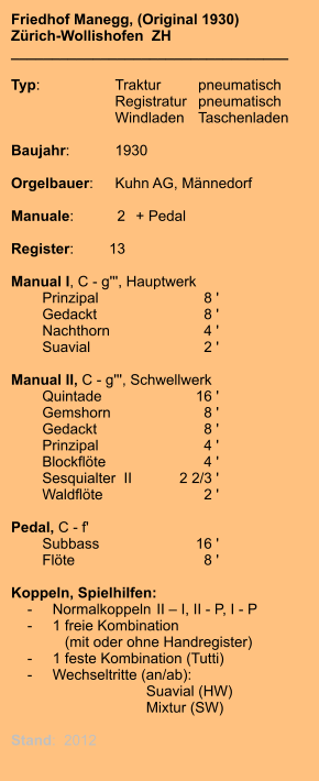 Friedhof Manegg, (Original 1930) Zürich-Wollishofen  ZH __________________________________  Typ:	Traktur	pneumatisch      	Registratur	pneumatisch       	Windladen	Taschenladen     Baujahr:	1930  Orgelbauer:	Kuhn AG, Männedorf  Manuale:	2	+ Pedal  Register:	13  Manual I, C - g''', Hauptwerk     	Prinzipal	8 ' 	Gedackt	8 ' 	Nachthorn	4 ' 	Suavial	2 '  Manual II, C - g''', Schwellwerk 	Quintade	16 ' 	Gemshorn	8 ' 	Gedackt	8 ' 	Prinzipal	4 ' 	Blockflöte	4 ' 	Sesquialter  II	2 2/3 ' 	Waldflöte	2 ' 	 Pedal, C - f' 	Subbass	16 ' 	Flöte	8 '  Koppeln, Spielhilfen:     -	Normalkoppeln	II – I, II - P, I - P     -	1 freie Kombination 	   (mit oder ohne Handregister)     -	1 feste Kombination (Tutti)     -	Wechseltritte (an/ab): 		Suavial (HW) 		Mixtur (SW)  Stand:  2012