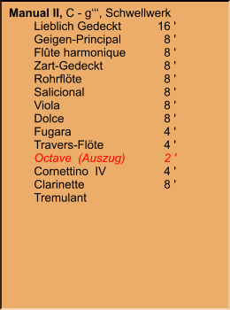 Manual II, C - g‘‘‘, Schwellwerk 	Lieblich Gedeckt	16 ' 	Geigen-Principal	8 ' 	Flûte harmonique	8 ' 	Zart-Gedeckt	8 ' 	Rohrflöte	8 ' 	Salicional	8 ' 	Viola	8 ' 	Dolce	8 ' 	Fugara	4 ' 	Travers-Flöte	4 ' 	Octave  (Auszug)	2 '    	Cornettino  IV	4 '    	Clarinette	8 ' 	Tremulant