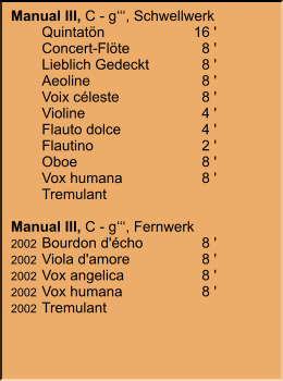 Manual III, C - g‘‘‘, Schwellwerk 	Quintatön	16 ' 	Concert-Flöte	8 ' 	Lieblich Gedeckt	8 ' 	Aeoline	8 ' 	Voix céleste	8 ' 	Violine	4 ' 	Flauto dolce	4 ' 	Flautino	2 '    	Oboe	8 '    	Vox humana	8 ' 	Tremulant  Manual III, C - g‘‘‘, Fernwerk 2002	Bourdon d'écho	8 ' 2002	Viola d'amore	8 ' 2002	Vox angelica	8 ' 2002	Vox humana	8 ' 2002	Tremulant