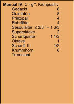 Manual IV, C - g''', Kronpositiv 	Gedackt	8 ' 	Quintatön	8 ' 	Prinzipal	4 ' 	Rohrflöte	4 ' 	Sesquialter	2 2/3 ' + 1 3/5 ' 	Superoktave	2 ' 	Scharfquinte	1 1/3 ' 	Oktave	1 ' 	Scharff  III	1/2 ' 	Krummhorn	8 ' 	Tremulant