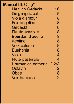 Manual III, C - g''' 	Lieblich Gedackt	16 ' 	Geigenpricipal	8 ' 	Viola d’amour	8 ' 	Fox angelica	8 ' 	Gedeckt	8 ' 	Flauto amabile	8 ' 	Bourdon d’éecho	8 ' 	Aeoline	8 ' 	Voix céleste	8 ' 	Euphonia	8 ' 	Viola	4 ' 	Flûte pastorale	4 ' 	Harmonica aetheria	2 2/3 ' 	Octavin	2 ' 	Oboe	8 ' 	Vox humana	2 '