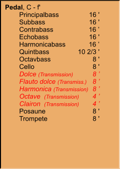 Pedal, C - f' 	Principalbass	16 ' 	Subbass	16 ' 	Contrabass	16 ’ 	Echobass	16 ' 	Harmonicabass	16 ’ 	Quintbass	10 2/3 ' 	Octavbass	8 ' 	Cello	8 ' 	Dolce (Transmission)	8 ’ 	Flauto dolce (Transmiss.)	8 ’ 	Harmonica (Transmission)	8 ’ 	Octave  (Transmission)	4 ’ 	Clairon  (Transmission)	4 ’ 	Posaune	8 ' 	Trompete	8 '