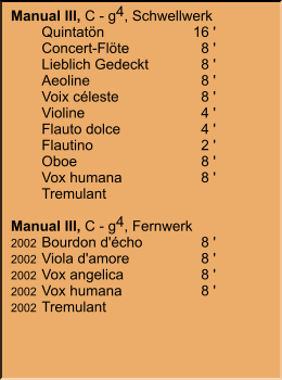 Manual III, C - g4, Schwellwerk 	Quintatön	16 ' 	Concert-Flöte	8 ' 	Lieblich Gedeckt	8 ' 	Aeoline	8 ' 	Voix céleste	8 ' 	Violine	4 ' 	Flauto dolce	4 ' 	Flautino	2 '    	Oboe	8 '    	Vox humana	8 ' 	Tremulant  Manual III, C - g4, Fernwerk 2002	Bourdon d'écho	8 ' 2002	Viola d'amore	8 ' 2002	Vox angelica	8 ' 2002	Vox humana	8 ' 2002	Tremulant
