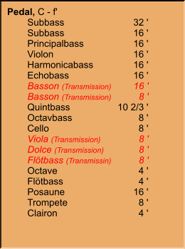 Pedal, C - f' 	Subbass	32 ' 	Subbass	16 ' 	Principalbass	16 ' 	Violon	16 ' 	Harmonicabass	16 ' 	Echobass	16 ' 	Basson (Transmission)	16 ' 	Basson (Transmission)	8 ' 	Quintbass	10 2/3 ' 	Octavbass	8 ' 	Cello	8 ' 	Viola (Transmission)	8 ' 	Dolce (Transmission)	8 ' 	Flötbass (Transmissin)	8 ' 	Octave	4 ' 	Flötbass	4 ' 	Posaune	16 ' 	Trompete	8 ' 	Clairon	4 '